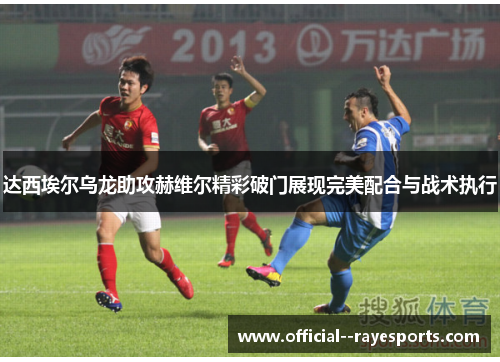 达西埃尔乌龙助攻赫维尔精彩破门展现完美配合与战术执行 达西埃尔乌龙助攻赫维尔精彩破门展现完美配合与战术执行