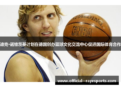 迪克·诺维茨基计划在德国创办篮球文化交流中心促进国际体育合作
