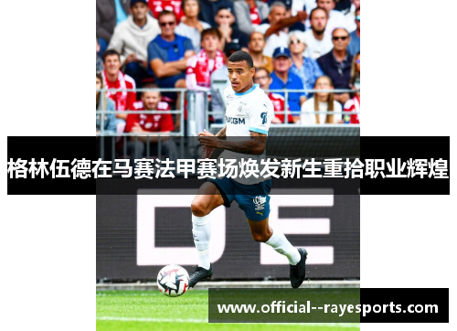 格林伍德在马赛法甲赛场焕发新生重拾职业辉煌 格林伍德在马赛法甲赛场焕发新生重拾职业辉煌