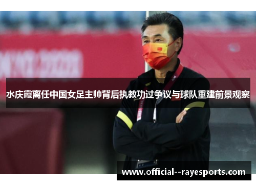 水庆霞离任中国女足主帅背后执教功过争议与球队重建前景观察