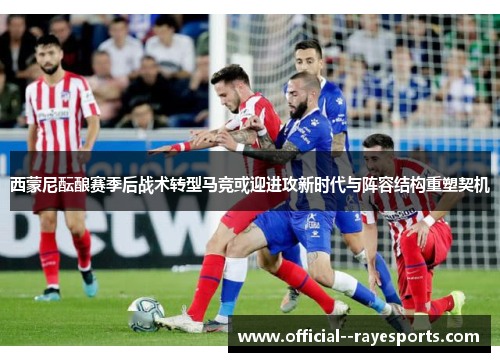 西蒙尼酝酿赛季后战术转型马竞或迎进攻新时代与阵容结构重塑契机 西蒙尼酝酿赛季后战术转型马竞或迎进攻新时代与阵容结构重塑契机